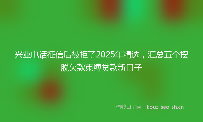 兴业电话征信后被拒了2025年精选，汇总五个摆脱欠款束缚贷款新口子