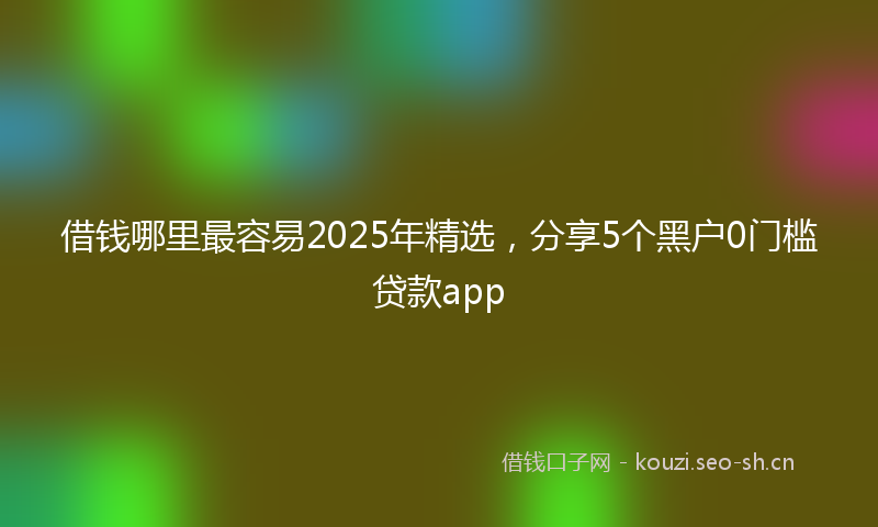 借钱哪里最容易2025年精选，分享5个黑户0门槛贷款app
