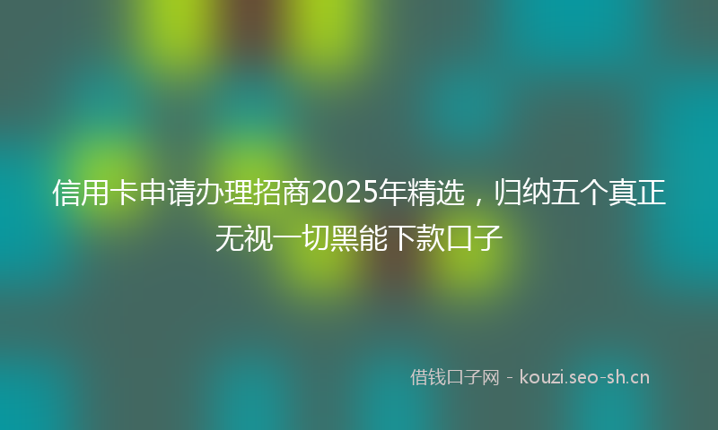 信用卡申请办理招商2025年精选，归纳五个真正无视一切黑能下款口子