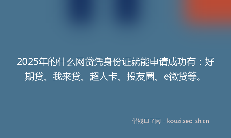 2025年的什么网贷凭身份证就能申请成功有：好期贷、我来贷、超人卡、投友圈、e微贷等。