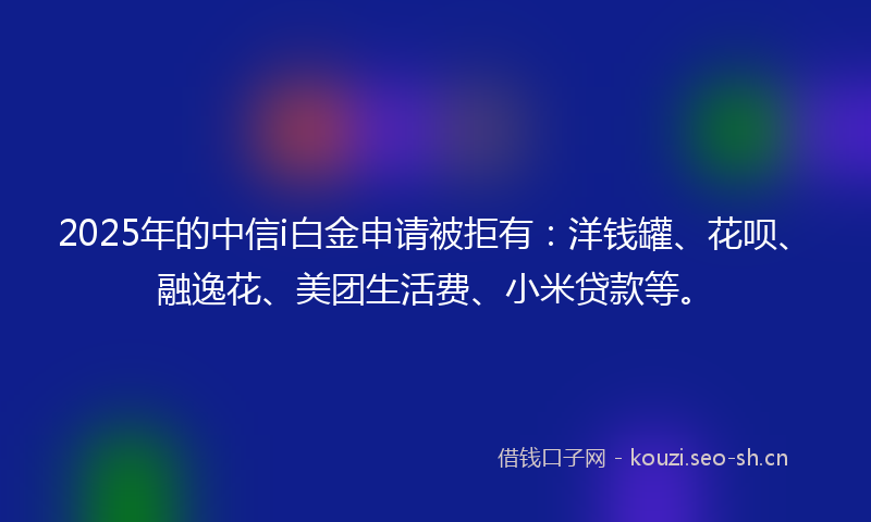 2025年的中信i白金申请被拒有：洋钱罐、花呗、融逸花、美团生活费、小米贷款等。
