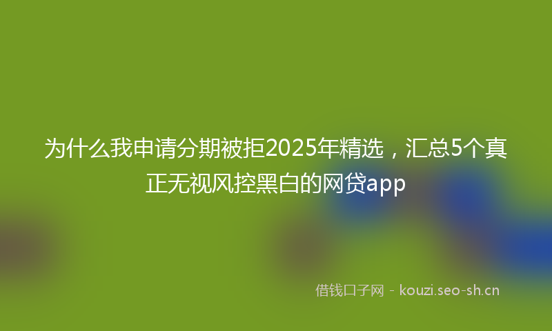 为什么我申请分期被拒2025年精选，汇总5个真正无视风控黑白的网贷app