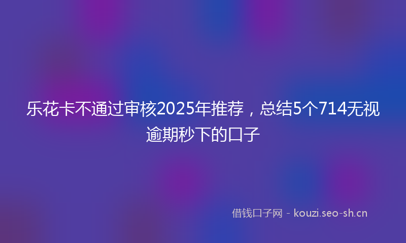 乐花卡不通过审核2025年推荐，总结5个714无视逾期秒下的口子