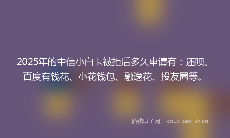 2025年的中信小白卡被拒后多久申请有：还呗、百度有钱花、小花钱包、融逸花、投友圈等。