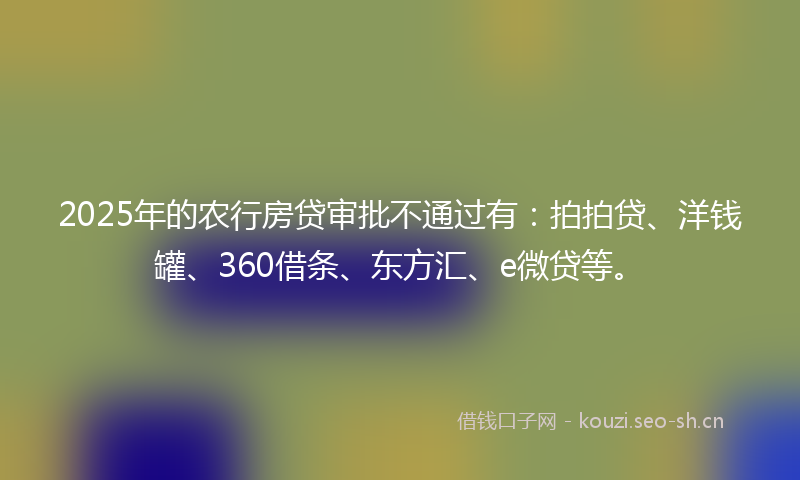 2025年的农行房贷审批不通过有：拍拍贷、洋钱罐、360借条、东方汇、e微贷等。