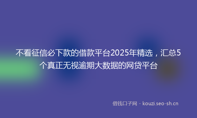 不看征信必下款的借款平台2025年精选，汇总5个真正无视逾期大数据的网贷平台