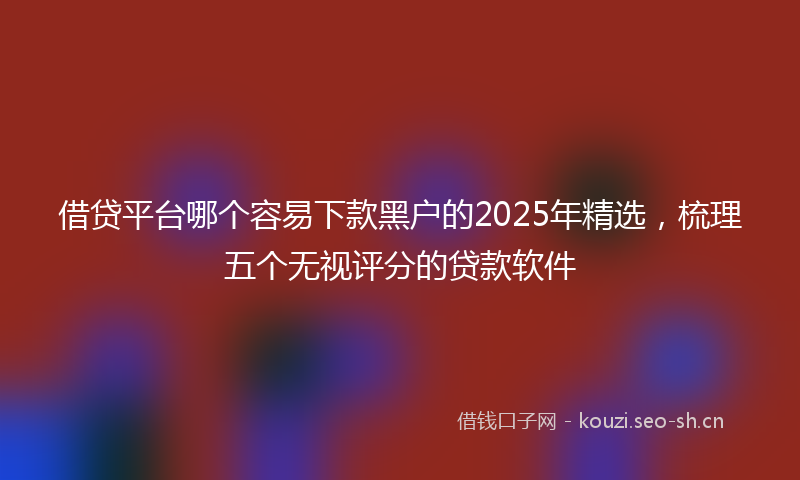 借贷平台哪个容易下款黑户的2025年精选，梳理五个无视评分的贷款软件