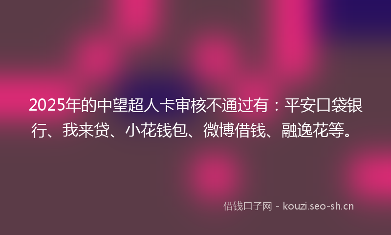 2025年的中望超人卡审核不通过有：平安口袋银行、我来贷、小花钱包、微博借钱、融逸花等。