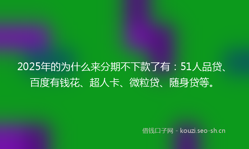 2025年的为什么来分期不下款了有：51人品贷、百度有钱花、超人卡、微粒贷、随身贷等。