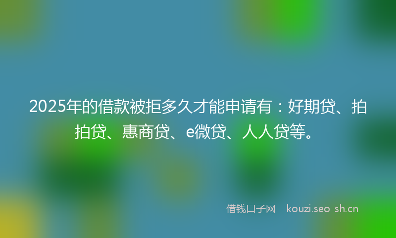 2025年的借款被拒多久才能申请有:好期贷、拍拍贷、惠商贷、e微贷、人人贷等。
