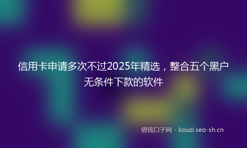 信用卡申请多次不过2025年精选,整合五个黑户无条件下款的软件