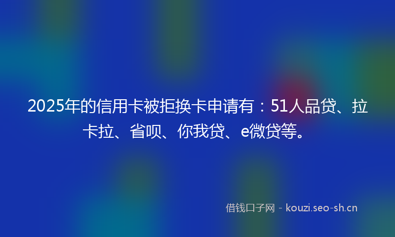 2025年的信用卡被拒换卡申请有：51人品贷、拉卡拉、省呗、你我贷、e微贷等。