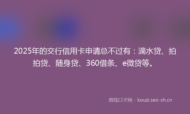 2025年的交行信用卡申请总不过有：滴水贷、拍拍贷、随身贷、360借条、e微贷等。