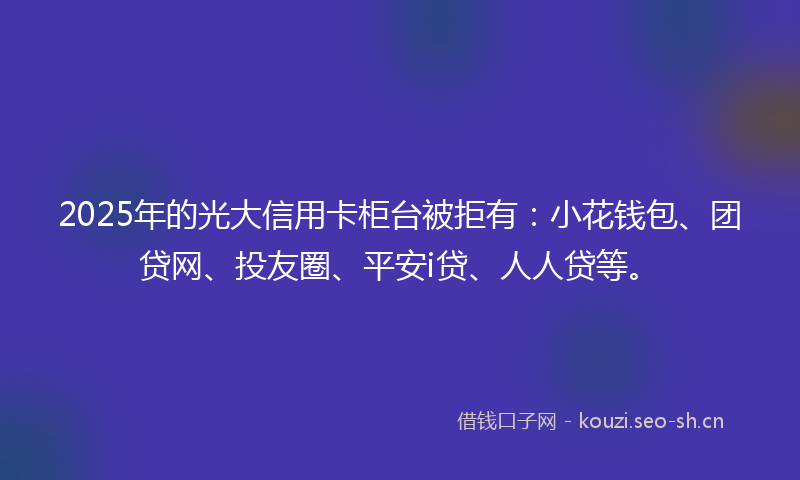2025年的光大信用卡柜台被拒有：小花钱包、团贷网、投友圈、平安i贷、人人贷等。