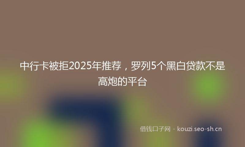 中行卡被拒2025年推荐，罗列5个黑白贷款不是高炮的平台