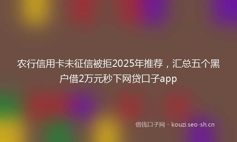 农行信用卡未征信被拒2025年推荐，汇总五个黑户借2万元秒下网贷口子app