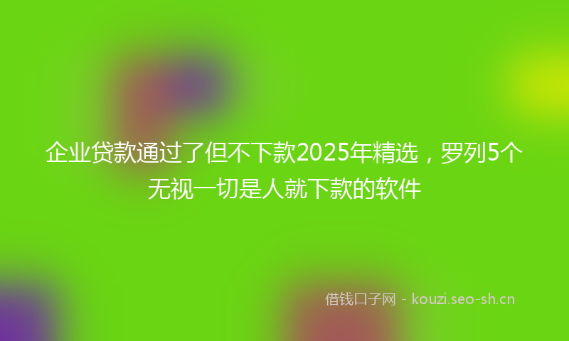 企业贷款通过了但不下款2025年精选，罗列5个无视一切是人就下款的软件