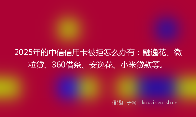 2025年的中信信用卡被拒怎么办有：融逸花、微粒贷、360借条、安逸花、小米贷款等。