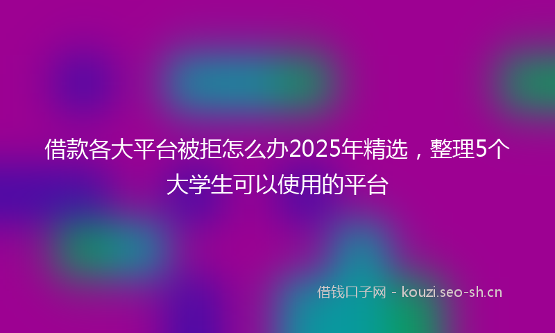 借款各大平台被拒怎么办2025年精选,整理5个大学生可以使用的平台