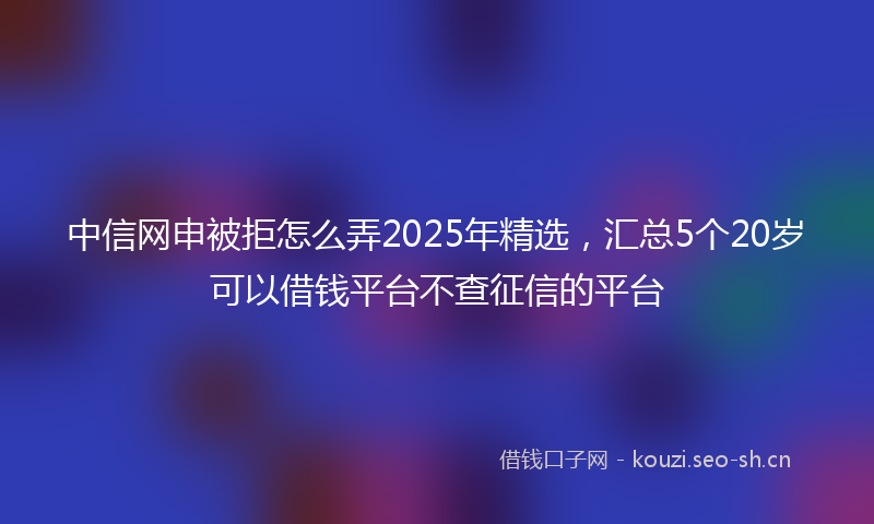 中信网申被拒怎么弄2025年精选，汇总5个20岁可以借钱平台不查征信的平台