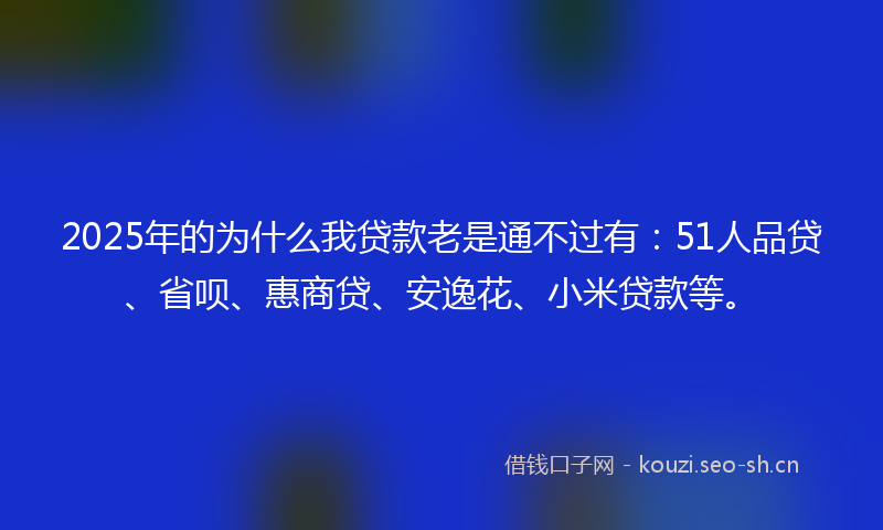 2025年的为什么我贷款老是通不过有：51人品贷、省呗、惠商贷、安逸花、小米贷款等。