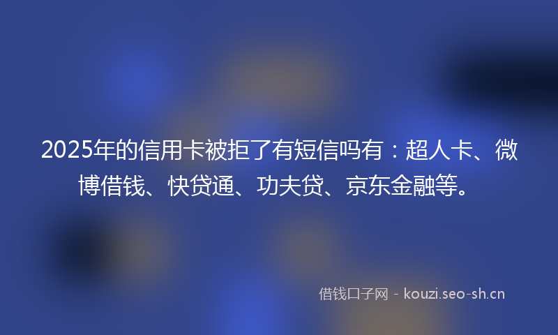 2025年的信用卡被拒了有短信吗有：超人卡、微博借钱、快贷通、功夫贷、京东金融等。