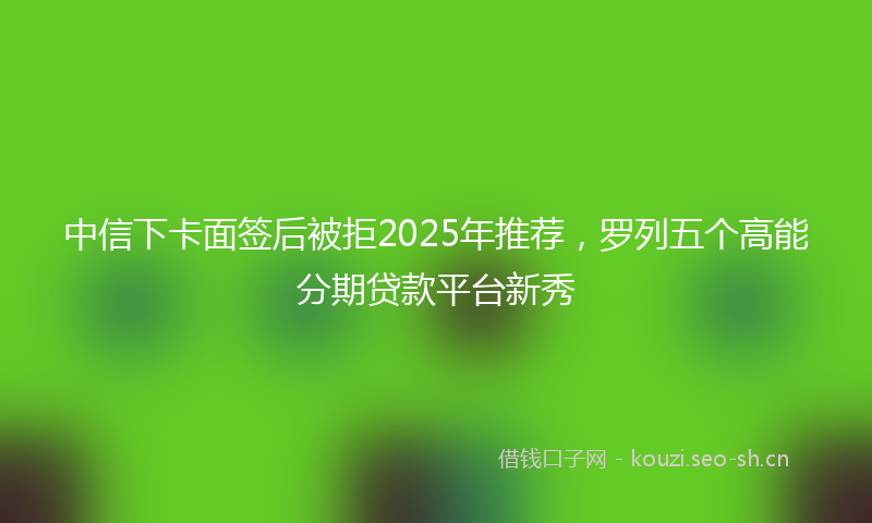 中信下卡面签后被拒2025年推荐，罗列五个高能分期贷款平台新秀