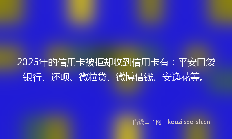 2025年的信用卡被拒却收到信用卡有：平安口袋银行、还呗、微粒贷、微博借钱、安逸花等。