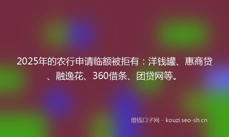 2025年的农行申请临额被拒有：洋钱罐、惠商贷、融逸花、360借条、团贷网等。