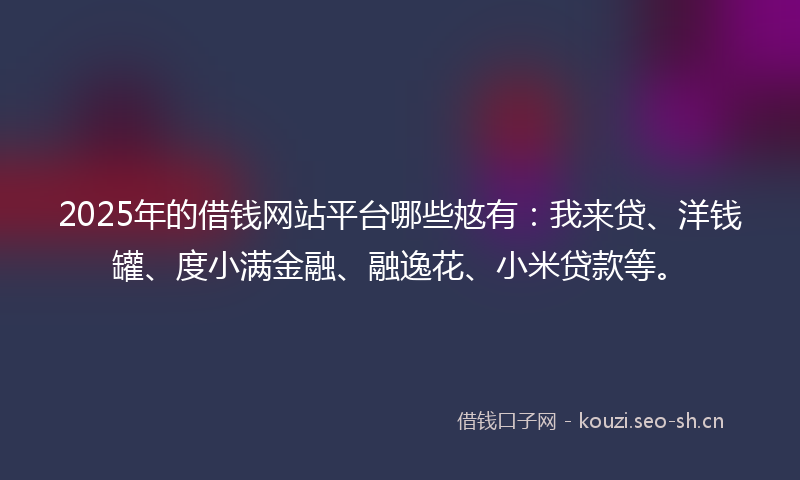 2025年的借钱网站平台哪些奿有：我来贷、洋钱罐、度小满金融、融逸花、小米贷款等。