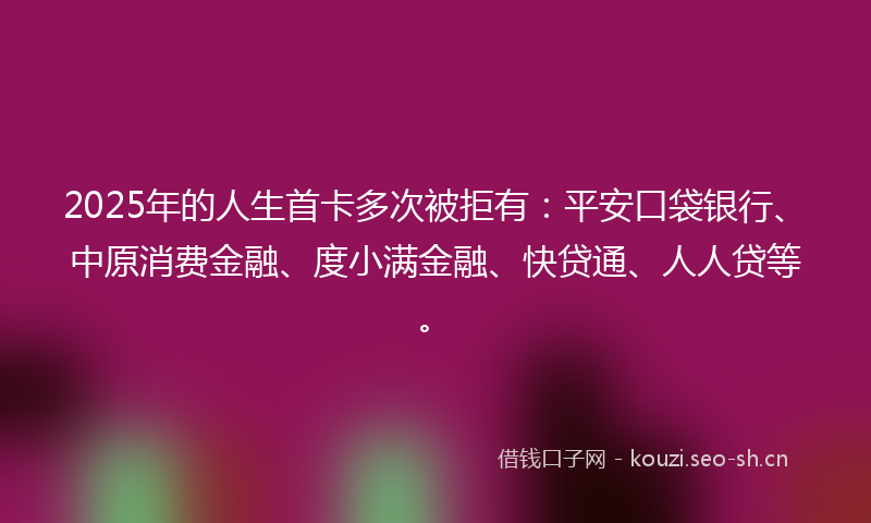 2025年的人生首卡多次被拒有：平安口袋银行、中原消费金融、度小满金融、快贷通、人人贷等。