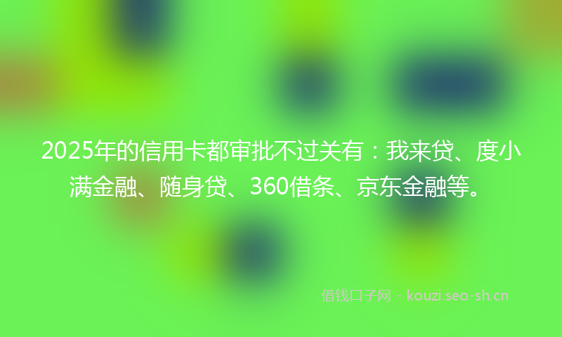 2025年的信用卡都审批不过关有：我来贷、度小满金融、随身贷、360借条、京东金融等。