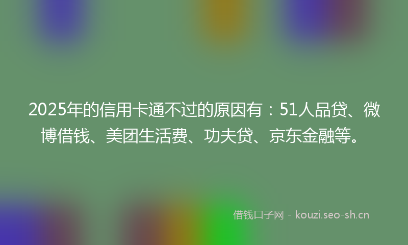 2025年的信用卡通不过的原因有：51人品贷、微博借钱、美团生活费、功夫贷、京东金融等。