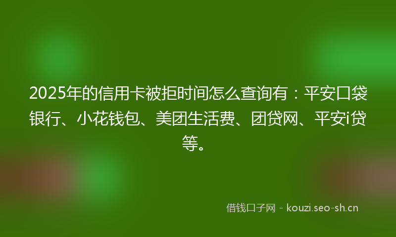 2025年的信用卡被拒时间怎么查询有：平安口袋银行、小花钱包、美团生活费、团贷网、平安i贷等。