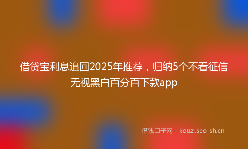 借贷宝利息追回2025年推荐,归纳5个不看征信无视黑白百分百下款app