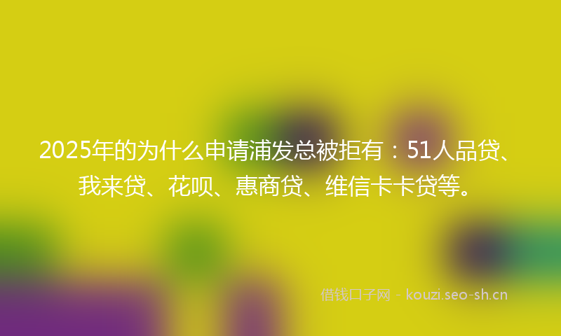 2025年的为什么申请浦发总被拒有：51人品贷、我来贷、花呗、惠商贷、维信卡卡贷等。