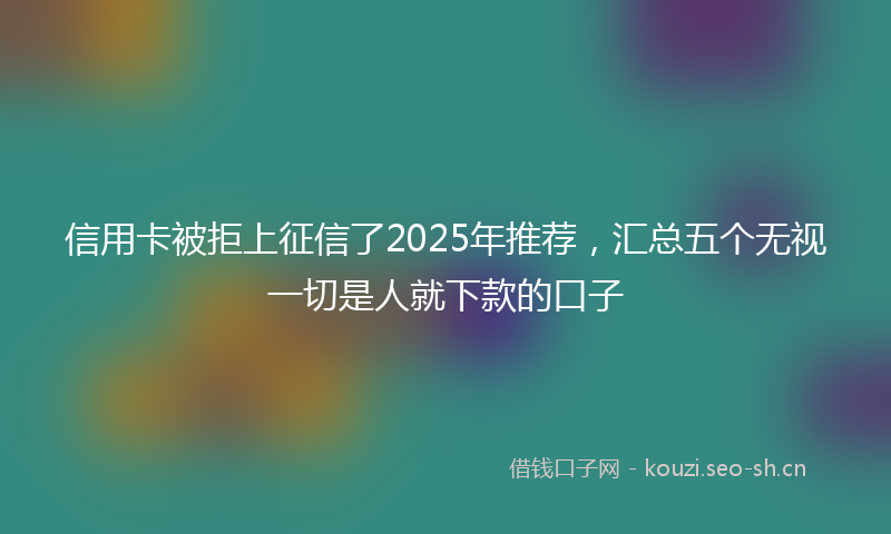 信用卡被拒上征信了2025年推荐，汇总五个无视一切是人就下款的口子
