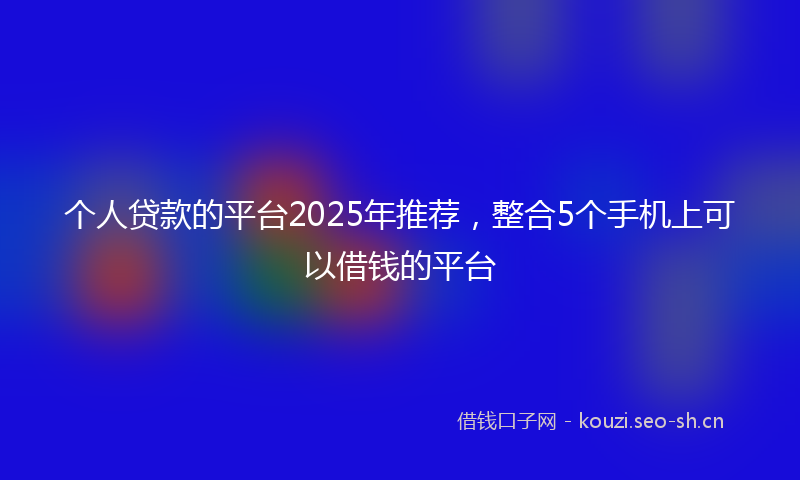 个人贷款的平台2025年推荐，整合5个手机上可以借钱的平台
