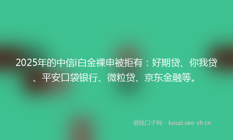 2025年的中信i白金裸申被拒有：好期贷、你我贷、平安口袋银行、微粒贷、京东金融等。