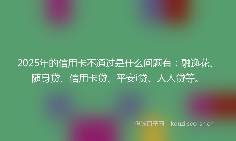 2025年的信用卡不通过是什么问题有：融逸花、随身贷、信用卡贷、平安i贷、人人贷等。