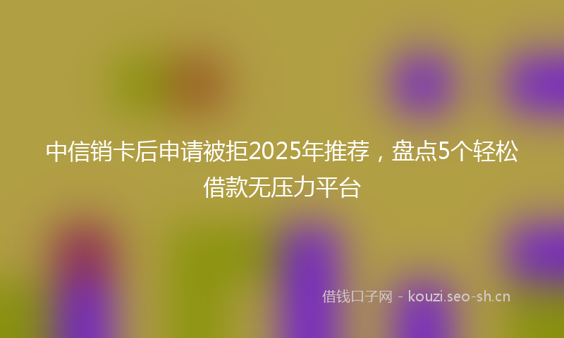 中信销卡后申请被拒2025年推荐,盘点5个轻松借款无压力平台