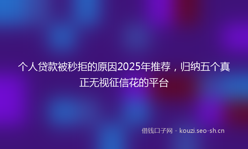个人贷款被秒拒的原因2025年推荐,归纳五个真正无视征信花的平台
