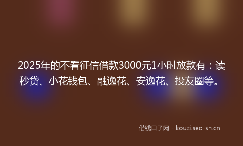 2025年的不看征信借款3000元1小时放款有：读秒贷、小花钱包、融逸花、安逸花、投友圈等。