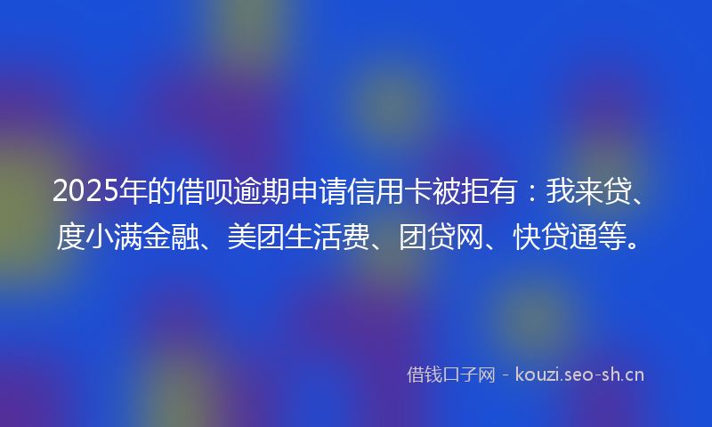 2025年的借呗逾期申请信用卡被拒有:我来贷、度小满金融、美团生活费、团贷网、快贷通等。