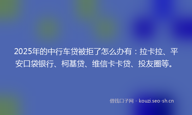 2025年的中行车贷被拒了怎么办有：拉卡拉、平安口袋银行、柯基贷、维信卡卡贷、投友圈等。