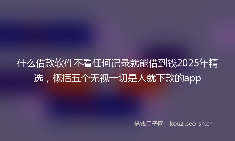 什么借款软件不看任何记录就能借到钱2025年精选，概括五个无视一切是人就下款的app