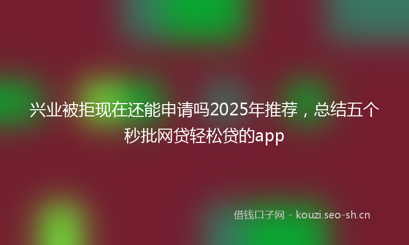 兴业被拒现在还能申请吗2025年推荐，总结五个秒批网贷轻松贷的app