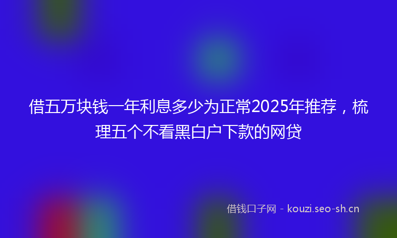 借五万块钱一年利息多少为正常2025年推荐，梳理五个不看黑白户下款的网贷