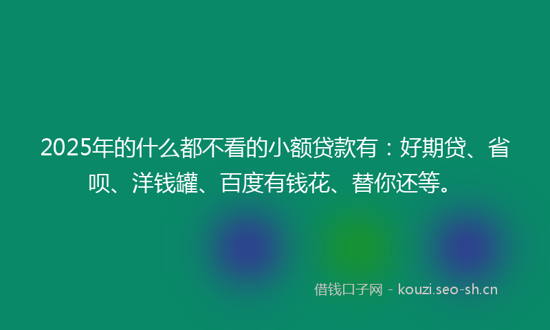 2025年的什么都不看的小额贷款有：好期贷、省呗、洋钱罐、百度有钱花、替你还等。