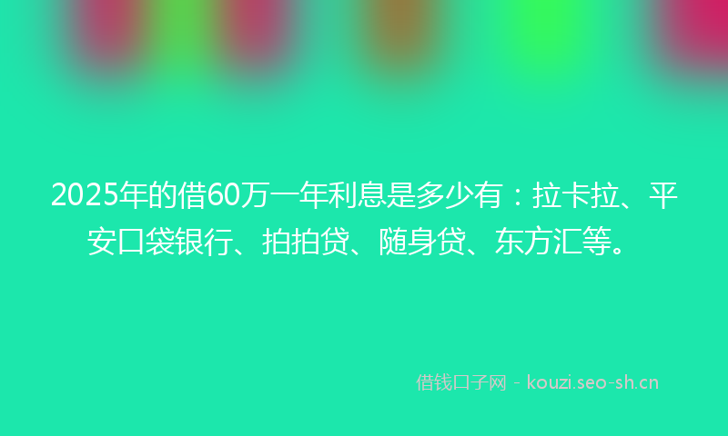 2025年的借60万一年利息是多少有：拉卡拉、平安口袋银行、拍拍贷、随身贷、东方汇等。
